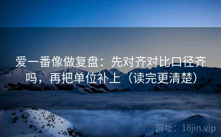 爱一番像做复盘:先对齐对比口径齐吗,再把单位补上(读完更清楚) 第2张 爱一番像做复盘:先对齐对比口径齐吗,再把单位补上(读完更清楚) 第2张