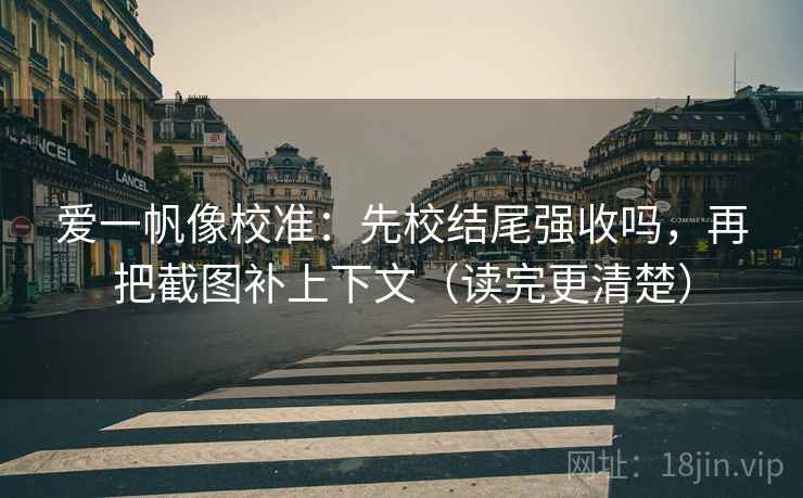 爱一帆像校准：先校结尾强收吗，再把截图补上下文（读完更清楚）