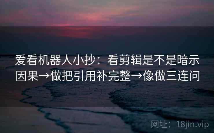 爱看机器人小抄：看剪辑是不是暗示因果→做把引用补完整→像做三连问