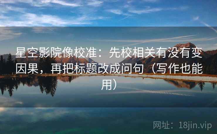 星空影院像校准：先校相关有没有变因果，再把标题改成问句（写作也能用）