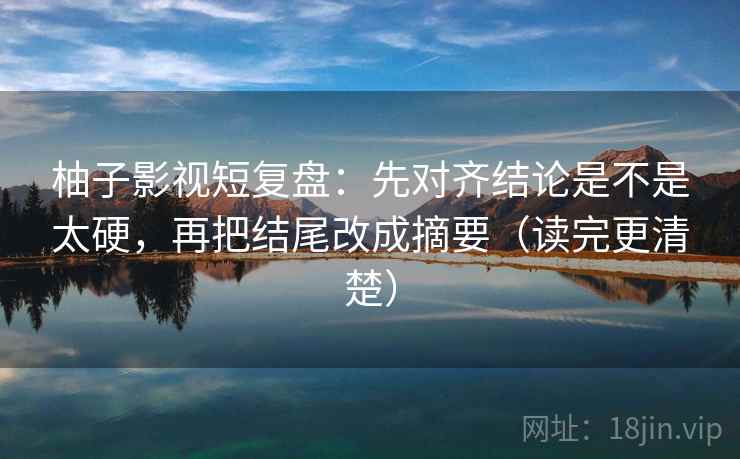 柚子影视短复盘：先对齐结论是不是太硬，再把结尾改成摘要（读完更清楚）