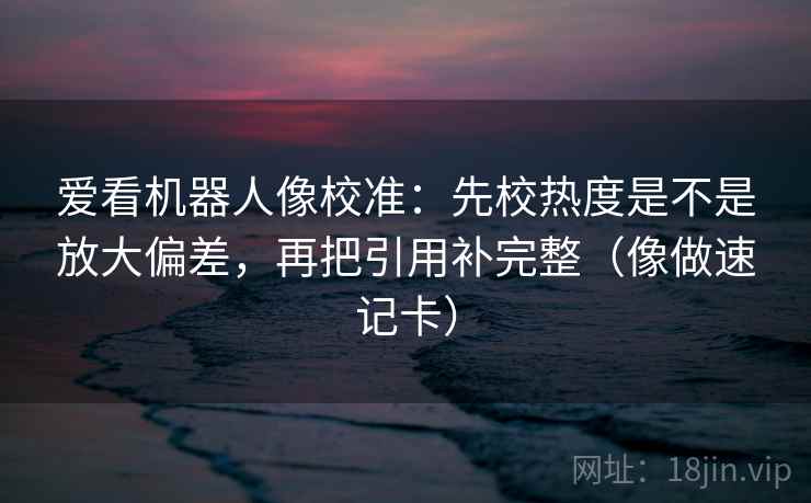 爱看机器人像校准：先校热度是不是放大偏差，再把引用补完整（像做速记卡）