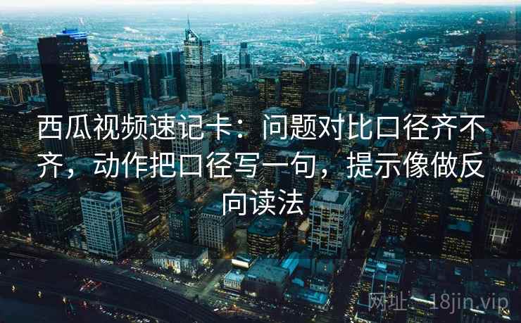 西瓜视频速记卡：问题对比口径齐不齐，动作把口径写一句，提示像做反向读法