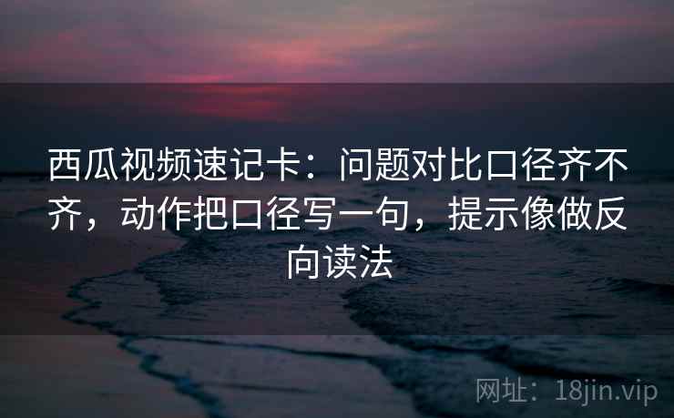 西瓜视频速记卡：问题对比口径齐不齐，动作把口径写一句，提示像做反向读法  第2张