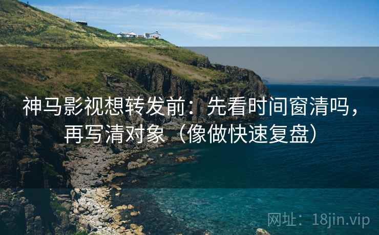神马影视想转发前：先看时间窗清吗，再写清对象（像做快速复盘）