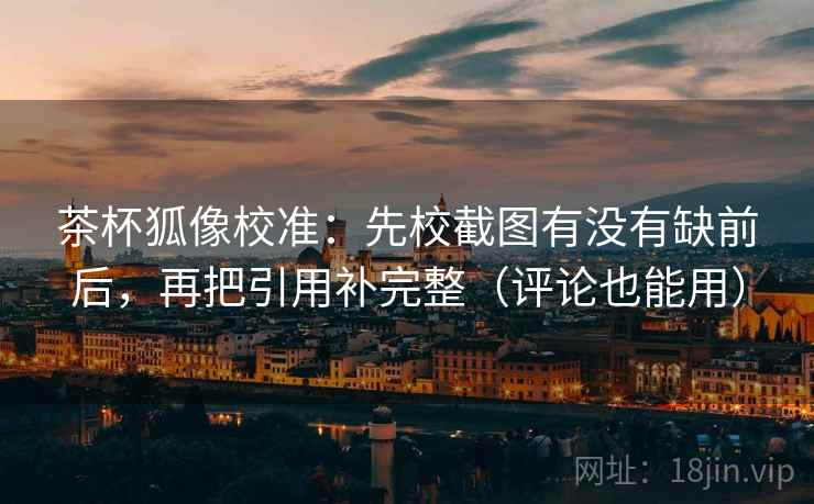 茶杯狐像校准：先校截图有没有缺前后，再把引用补完整（评论也能用）