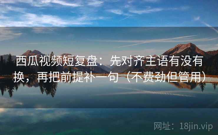 西瓜视频短复盘：先对齐主语有没有换，再把前提补一句（不费劲但管用）