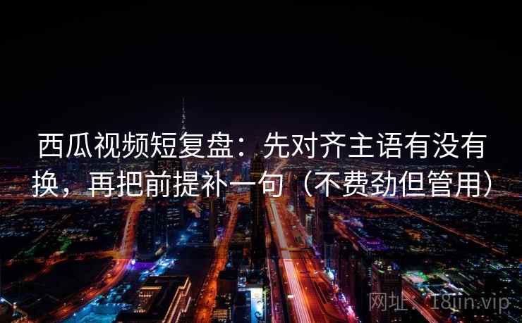 西瓜视频短复盘：先对齐主语有没有换，再把前提补一句（不费劲但管用）  第2张
