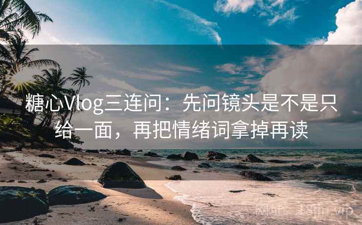 糖心Vlog三连问：先问镜头是不是只给一面，再把情绪词拿掉再读