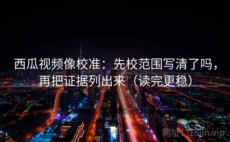 西瓜视频像校准：先校范围写清了吗，再把证据列出来（读完更稳）  第2张