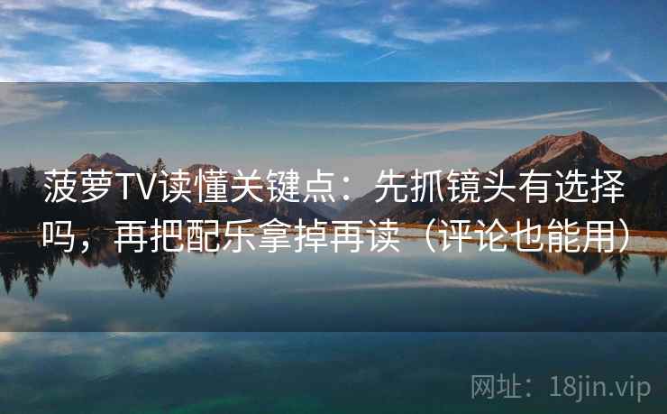 菠萝TV读懂关键点：先抓镜头有选择吗，再把配乐拿掉再读（评论也能用）