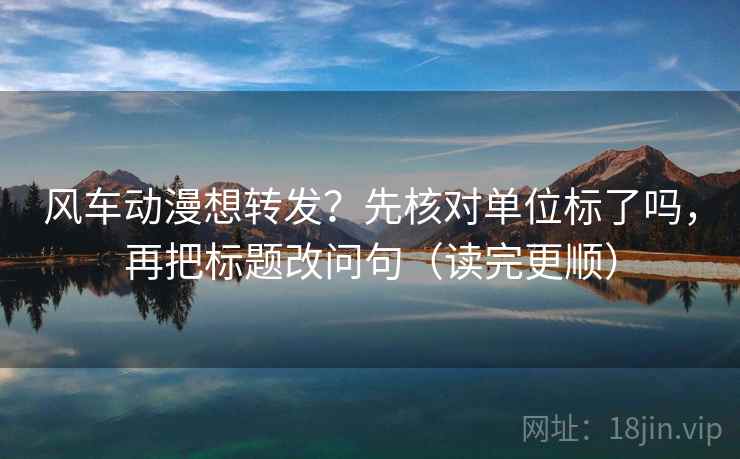 风车动漫想转发？先核对单位标了吗，再把标题改问句（读完更顺）