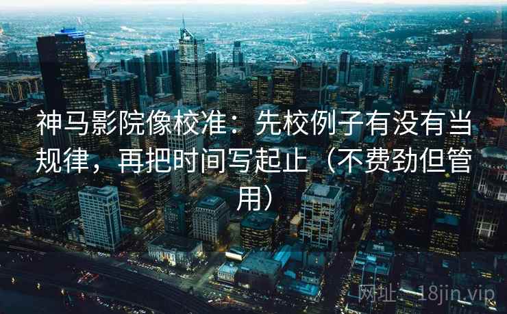 神马影院像校准：先校例子有没有当规律，再把时间写起止（不费劲但管用）