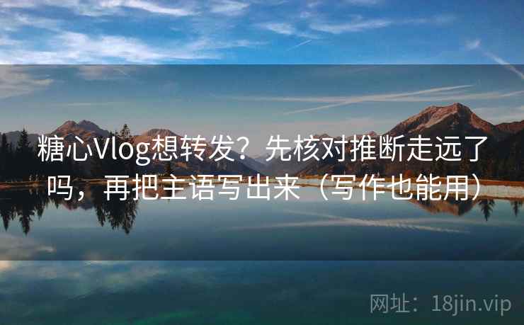 糖心Vlog想转发？先核对推断走远了吗，再把主语写出来（写作也能用）
